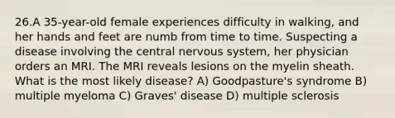 26.A 35-year-old female experiences difficulty in walking, and her hands and feet are numb from time to time. Suspecting a disease involving the central nervous system, her physician orders an MRI. The MRI reveals lesions on the myelin sheath. What is the most likely disease? A) Goodpasture's syndrome B) multiple myeloma C) Graves' disease D) multiple sclerosis