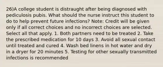 26)A college student is distraught after being diagnosed with pediculosis pubis. What should the nurse instruct this student to do to help prevent future infections? Note: Credit will be given only if all correct choices and no incorrect choices are selected. Select all that apply. 1. Both partners need to be treated 2. Take the prescribed medication for 10 days 3. Avoid all sexual contact until treated and cured 4. Wash bed linens in hot water and dry in a dryer for 20 minutes 5. Testing for other sexually transmitted infections is recommended