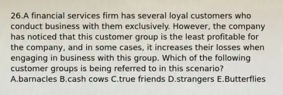 26.A financial services firm has several loyal customers who conduct business with them exclusively. However, the company has noticed that this customer group is the least profitable for the company, and in some cases, it increases their losses when engaging in business with this group. Which of the following customer groups is being referred to in this scenario? A.barnacles B.cash cows C.true friends D.strangers E.Butterflies