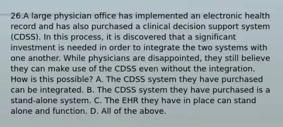 26.A large physician office has implemented an electronic health record and has also purchased a clinical decision support system (CDSS). In this process, it is discovered that a significant investment is needed in order to integrate the two systems with one another. While physicians are disappointed, they still believe they can make use of the CDSS even without the integration. How is this possible? A. The CDSS system they have purchased can be integrated. B. The CDSS system they have purchased is a stand-alone system. C. The EHR they have in place can stand alone and function. D. All of the above.