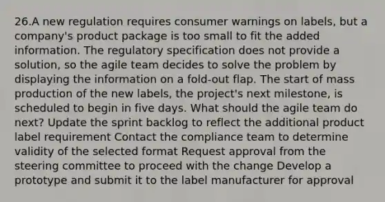 26.A new regulation requires consumer warnings on labels, but a company's product package is too small to fit the added information. The regulatory specification does not provide a solution, so the agile team decides to solve the problem by displaying the information on a fold-out flap. The start of mass production of the new labels, the project's next milestone, is scheduled to begin in five days. What should the agile team do next? Update the sprint backlog to reflect the additional product label requirement Contact the compliance team to determine validity of the selected format Request approval from the steering committee to proceed with the change Develop a prototype and submit it to the label manufacturer for approval