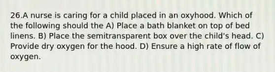 26.A nurse is caring for a child placed in an oxyhood. Which of the following should the A) Place a bath blanket on top of bed linens. B) Place the semitransparent box over the child's head. C) Provide dry oxygen for the hood. D) Ensure a high rate of flow of oxygen.