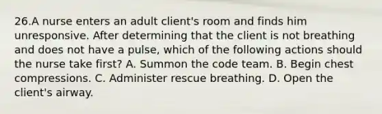 26.A nurse enters an adult client's room and finds him unresponsive. After determining that the client is not breathing and does not have a pulse, which of the following actions should the nurse take first? A. Summon the code team. B. Begin chest compressions. C. Administer rescue breathing. D. Open the client's airway.