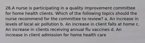 26.A nurse is participating in a quality improvement committee for home health clients. Which of the following topics should the nurse recommend for the committee to review? a. An increase in levels of local air pollution b. An increase in client falls at home c. An increase in clients receiving annual flu vaccines d. An increase in client admission for home health care