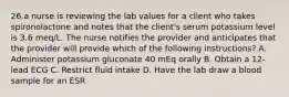 26.a nurse is reviewing the lab values for a client who takes spironolactone and notes that the client's serum potassium level is 3.6 meq/L. The nurse notifies the provider and anticipates that the provider will provide which of the following instructions? A. Administer potassium gluconate 40 mEq orally B. Obtain a 12-lead ECG C. Restrict fluid intake D. Have the lab draw a blood sample for an ESR