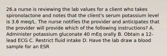 26.a nurse is reviewing the lab values for a client who takes spironolactone and notes that the client's serum potassium level is 3.6 meq/L. The nurse notifies the provider and anticipates that the provider will provide which of the following instructions? A. Administer potassium gluconate 40 mEq orally B. Obtain a 12-lead ECG C. Restrict fluid intake D. Have the lab draw a blood sample for an ESR