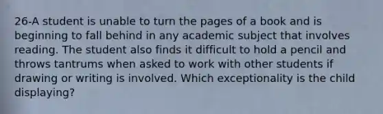 26-A student is unable to turn the pages of a book and is beginning to fall behind in any academic subject that involves reading. The student also finds it difficult to hold a pencil and throws tantrums when asked to work with other students if drawing or writing is involved. Which exceptionality is the child displaying?