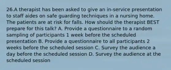 26.A therapist has been asked to give an in-service presentation to staff aides on safe guarding techniques in a nursing home. The patients are at risk for falls. How should the therapist BEST prepare for this talk? A. Provide a questionnaire to a random sampling of participants 1 week before the scheduled presentation B. Provide a questionnaire to all participants 2 weeks before the scheduled session C. Survey the audience a day before the scheduled session D. Survey the audience at the scheduled session