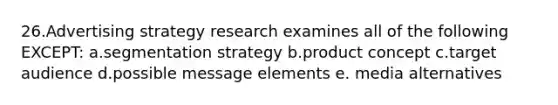 26.Advertising strategy research examines all of the following EXCEPT: a.segmentation strategy b.product concept c.target audience d.possible message elements e. media alternatives