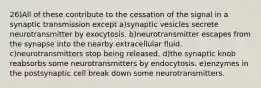 26)All of these contribute to the cessation of the signal in a synaptic transmission except a)synaptic vesicles secrete neurotransmitter by exocytosis. b)neurotransmitter escapes from the synapse into the nearby extracellular fluid. c)neurotransmitters stop being released. d)the synaptic knob reabsorbs some neurotransmitters by endocytosis. e)enzymes in the postsynaptic cell break down some neurotransmitters.