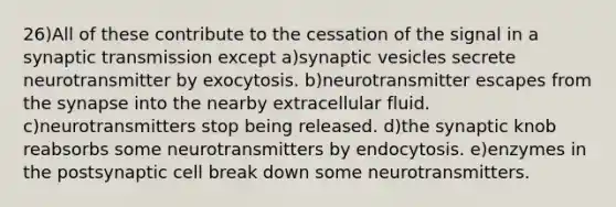 26)All of these contribute to the cessation of the signal in a synaptic transmission except a)synaptic vesicles secrete neurotransmitter by exocytosis. b)neurotransmitter escapes from the synapse into the nearby extracellular fluid. c)neurotransmitters stop being released. d)the synaptic knob reabsorbs some neurotransmitters by endocytosis. e)enzymes in the postsynaptic cell break down some neurotransmitters.