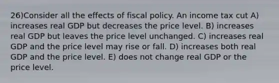 26)Consider all the effects of fiscal policy. An income tax cut A) increases real GDP but decreases the price level. B) increases real GDP but leaves the price level unchanged. C) increases real GDP and the price level may rise or fall. D) increases both real GDP and the price level. E) does not change real GDP or the price level.