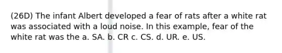 (26D) The infant Albert developed a fear of rats after a white rat was associated with a loud noise. In this example, fear of the white rat was the a. SA. b. CR c. CS. d. UR. e. US.