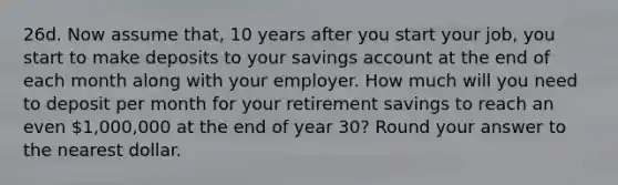 26d. Now assume that, 10 years after you start your job, you start to make deposits to your savings account at the end of each month along with your employer. How much will you need to deposit per month for your retirement savings to reach an even 1,000,000 at the end of year 30? Round your answer to the nearest dollar.