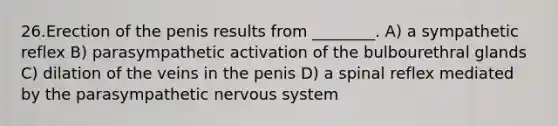 26.Erection of the penis results from ________. A) a sympathetic reflex B) parasympathetic activation of the bulbourethral glands C) dilation of the veins in the penis D) a spinal reflex mediated by the parasympathetic nervous system