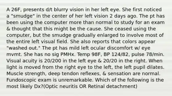 A 26F, presents d/t blurry vision in her left eye. She first noticed a "smudge" in the center of her left vision 2 days ago. The pt has been using the computer more than normal to study for an exam & thought that this might be the cause. She ceased using the computer, but the smudge gradually enlarged to involve most of the entire left visual field. She also reports that colors appear "washed out." The pt has mild left ocular discomfort w/ eye mvmt. She has no sig PMHx. Temp 98F, BP 124/82, pulse 78/min. Visual acuity is 20/200 in the left eye & 20/20 in the right. When light is moved from the right eye to the left, the left pupil dilates. Muscle strength, deep tendon reflexes, & sensation are normal. Fundoscopic exam is unremarkable. Which of the following is the most likely Dx?(Optic neuritis OR Retinal detachment)