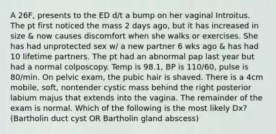 A 26F, presents to the ED d/t a bump on her vaginal Introitus. The pt first noticed the mass 2 days ago, but it has increased in size & now causes discomfort when she walks or exercises. She has had unprotected sex w/ a new partner 6 wks ago & has had 10 lifetime partners. The pt had an abnormal pap last year but had a normal colposcopy. Temp is 98.1, BP is 110/60, pulse is 80/min. On pelvic exam, the pubic hair is shaved. There is a 4cm mobile, soft, nontender cystic mass behind the right posterior labium majus that extends into the vagina. The remainder of the exam is normal. Which of the following is the most likely Dx? (Bartholin duct cyst OR Bartholin gland abscess)