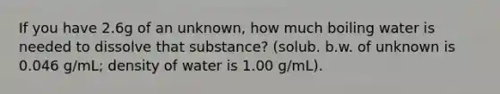 If you have 2.6g of an unknown, how much boiling water is needed to dissolve that substance? (solub. b.w. of unknown is 0.046 g/mL; density of water is 1.00 g/mL).