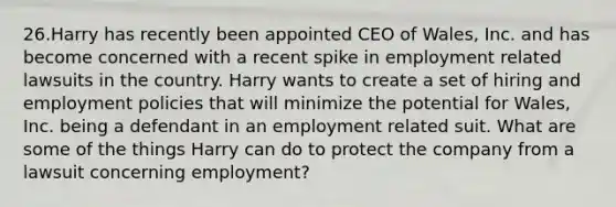 26.Harry has recently been appointed CEO of Wales, Inc. and has become concerned with a recent spike in employment related lawsuits in the country. Harry wants to create a set of hiring and employment policies that will minimize the potential for Wales, Inc. being a defendant in an employment related suit. What are some of the things Harry can do to protect the company from a lawsuit concerning employment?