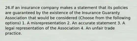 26.If an insurance company makes a statement that its policies are guaranteed by the existence of the Insurance Guaranty Association that would be considered (Choose from the following options) 1. A misrepresentation 2. An accurate statement 3. A legal representation of the Association 4. An unfair trade practice.