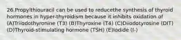 26.Propylthiouracil can be used to reducethe synthesis of thyroid hormones in hyper-thyroidism because it inhibits oxidation of (A)Triiodothyronine (T3) (B)Thyroxine (T4) (C)Diiodotyrosine (DIT) (D)Thyroid-stimulating hormone (TSH) (E)Iodide (I-)