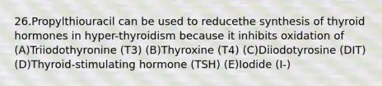 26.Propylthiouracil can be used to reducethe synthesis of thyroid hormones in hyper-thyroidism because it inhibits oxidation of (A)Triiodothyronine (T3) (B)Thyroxine (T4) (C)Diiodotyrosine (DIT) (D)Thyroid-stimulating hormone (TSH) (E)Iodide (I-)