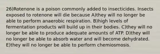 26)Rotenone is a poison commonly added to insecticides. Insects exposed to rotenone will die because A)they will no longer be able to perform anaerobic respiration. B)high levels of fermentation products will build up in their bodies. C)they will no longer be able to produce adequate amounts of ATP. D)they will no longer be able to absorb water and will become dehydrated. E)they will no longer be able to perform chemiosmosis.