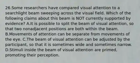 26.Some researchers have compared visual attention to a searchlight beam sweeping across the visual field. Which of the following claims about this beam is NOT currently supported by evidence? A.It is possible to split the beam of visual attention, so that two nonadjacent positions are both within the beam. B.Movements of attention can be separate from movements of the eye. C.The beam of visual attention can be adjusted by the participant, so that it is sometimes wide and sometimes narrow. D.Stimuli inside the beam of visual attention are primed, promoting their perception.