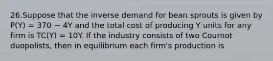 26.Suppose that the inverse demand for bean sprouts is given by P(Y) = 370 − 4Y and the total cost of producing Y units for any firm is TC(Y) = 10Y. If the industry consists of two Cournot duopolists, then in equilibrium each firm's production is