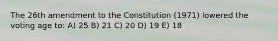 The 26th amendment to the Constitution (1971) lowered the voting age to: A) 25 B) 21 C) 20 D) 19 E) 18