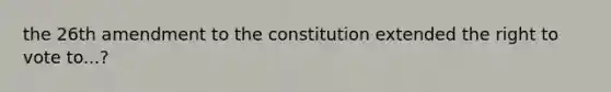 the 26th amendment to the constitution extended the right to vote to...?