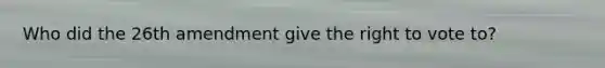 Who did the 26th amendment give the right to vote to?