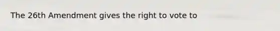 The 26th Amendment gives the right to vote to