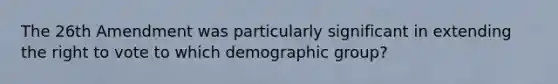 The 26th Amendment was particularly significant in extending the right to vote to which demographic group?