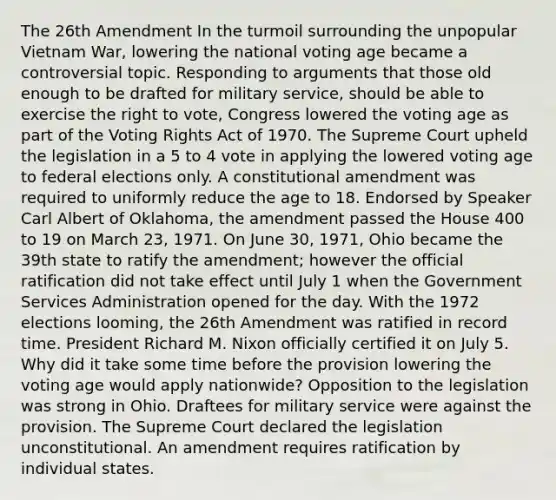 The 26th Amendment In the turmoil surrounding the unpopular Vietnam War, lowering the national voting age became a controversial topic. Responding to arguments that those old enough to be drafted for military service, should be able to exercise the right to vote, Congress lowered the voting age as part of the Voting Rights Act of 1970. The Supreme Court upheld the legislation in a 5 to 4 vote in applying the lowered voting age to federal elections only. A constitutional amendment was required to uniformly reduce the age to 18. Endorsed by Speaker Carl Albert of Oklahoma, the amendment passed the House 400 to 19 on March 23, 1971. On June 30, 1971, Ohio became the 39th state to ratify the amendment; however the official ratification did not take effect until July 1 when the Government Services Administration opened for the day. With the 1972 elections looming, the 26th Amendment was ratified in record time. President Richard M. Nixon officially certified it on July 5. Why did it take some time before the provision lowering the voting age would apply nationwide? Opposition to the legislation was strong in Ohio. Draftees for military service were against the provision. The Supreme Court declared the legislation unconstitutional. An amendment requires ratification by individual states.