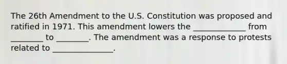 The 26th Amendment to the U.S. Constitution was proposed and ratified in 1971. This amendment lowers the _____________ from ________ to ________. The amendment was a response to protests related to _______________.