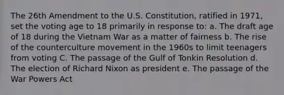 The 26th Amendment to the U.S. Constitution, ratified in 1971, set the voting age to 18 primarily in response to: a. The draft age of 18 during the Vietnam War as a matter of fairness b. The rise of the counterculture movement in the 1960s to limit teenagers from voting C. The passage of the Gulf of Tonkin Resolution d. The election of Richard Nixon as president e. The passage of the War Powers Act