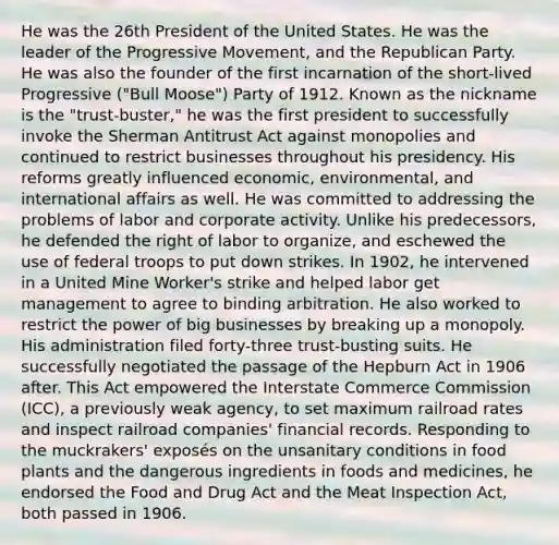 He was the 26th President of the United States. He was the leader of the Progressive Movement, and the Republican Party. He was also the founder of the first incarnation of the short-lived Progressive ("Bull Moose") Party of 1912. Known as the nickname is the "trust-buster," he was the first president to successfully invoke the Sherman Antitrust Act against monopolies and continued to restrict businesses throughout his presidency. His reforms greatly influenced economic, environmental, and international affairs as well. He was committed to addressing the problems of labor and corporate activity. Unlike his predecessors, he defended the right of labor to organize, and eschewed the use of federal troops to put down strikes. In 1902, he intervened in a United Mine Worker's strike and helped labor get management to agree to binding arbitration. He also worked to restrict the power of big businesses by breaking up a monopoly. His administration filed forty-three trust-busting suits. He successfully negotiated the passage of the Hepburn Act in 1906 after. This Act empowered the Interstate Commerce Commission (ICC), a previously weak agency, to set maximum railroad rates and inspect railroad companies' financial records. Responding to the muckrakers' exposés on the unsanitary conditions in food plants and the dangerous ingredients in foods and medicines, he endorsed the Food and Drug Act and the Meat Inspection Act, both passed in 1906.