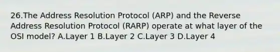 26.The Address Resolution Protocol (ARP) and the Reverse Address Resolution Protocol (RARP) operate at what layer of the OSI model? A.Layer 1 B.Layer 2 C.Layer 3 D.Layer 4