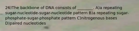 26)The backbone of DNA consists of ________. A)a repeating sugar-nucleotide-sugar-nucleotide pattern B)a repeating sugar-phosphate-sugar-phosphate pattern C)nitrogenous bases D)paired nucleotides