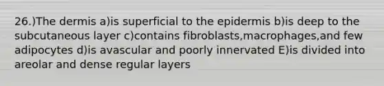 26.)<a href='https://www.questionai.com/knowledge/kEsXbG6AwS-the-dermis' class='anchor-knowledge'>the dermis</a> a)is superficial to <a href='https://www.questionai.com/knowledge/kBFgQMpq6s-the-epidermis' class='anchor-knowledge'>the epidermis</a> b)is deep to the subcutaneous layer c)contains fibroblasts,macrophages,and few adipocytes d)is avascular and poorly innervated E)is divided into areolar and dense regular layers