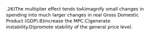 .26)The multiplier effect tends toA)magnify small changes in spending into much larger changes in real Gross Domestic Product (GDP).B)increase the MPC.C)generate instability.D)promote stability of the general price level.