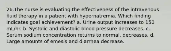 26.The nurse is evaluating the effectiveness of the intravenous fluid therapy in a patient with hypernatremia. Which finding indicates goal achievement? a. Urine output increases to 150 mL/hr. b. Systolic and diastolic blood pressure decreases. c. Serum sodium concentration returns to normal. decreases. d. Large amounts of emesis and diarrhea decrease.