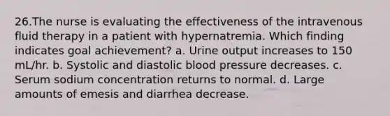 26.The nurse is evaluating the effectiveness of the intravenous fluid therapy in a patient with hypernatremia. Which finding indicates goal achievement? a. Urine output increases to 150 mL/hr. b. Systolic and diastolic blood pressure decreases. c. Serum sodium concentration returns to normal. d. Large amounts of emesis and diarrhea decrease.