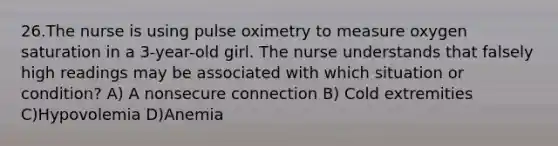 26.The nurse is using pulse oximetry to measure oxygen saturation in a 3-year-old girl. The nurse understands that falsely high readings may be associated with which situation or condition? A) A nonsecure connection B) Cold extremities C)Hypovolemia D)Anemia