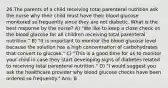 26.The parents of a child receiving total parenteral nutrition ask the nurse why their child must have their blood glucose monitored so frequently since they are not diabetic. What is the best response by the nurse? A) "We like to keep a close check on the blood glucose for all children receiving total parenteral nutrition." B) "It is important to monitor the blood glucose level because the solution has a high concentration of carbohydrates that convert to glucose." C) "This is a good time for us to monitor your child in case they start developing signs of diabetes related to receiving total parenteral nutrition." D) "I would suggest you ask the healthcare provider why blood glucose checks have been ordered so frequently." Ans: B