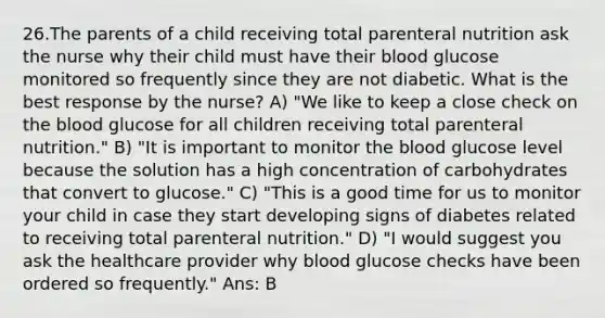 26.The parents of a child receiving total parenteral nutrition ask the nurse why their child must have their blood glucose monitored so frequently since they are not diabetic. What is the best response by the nurse? A) "We like to keep a close check on the blood glucose for all children receiving total parenteral nutrition." B) "It is important to monitor the blood glucose level because the solution has a high concentration of carbohydrates that convert to glucose." C) "This is a good time for us to monitor your child in case they start developing signs of diabetes related to receiving total parenteral nutrition." D) "I would suggest you ask the healthcare provider why blood glucose checks have been ordered so frequently." Ans: B