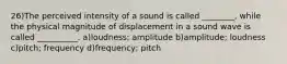 26)The perceived intensity of a sound is called ________, while the physical magnitude of displacement in a sound wave is called __________. a)loudness; amplitude b)amplitude; loudness c)pitch; frequency d)frequency; pitch