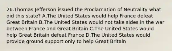 26.Thomas Jefferson issued the Proclamation of Neutrality-what did this state? A.The United States would help France defeat Great Britain B.The United States would not take sides in the war between France and Great Britain C.The United States would help Great Britain defeat France D.The United States would provide ground support only to help Great Britain