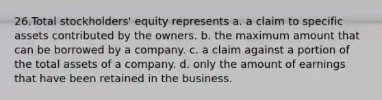 26.Total stockholders' equity represents a. a claim to specific assets contributed by the owners. b. the maximum amount that can be borrowed by a company. c. a claim against a portion of the total assets of a company. d. only the amount of earnings that have been retained in the business.